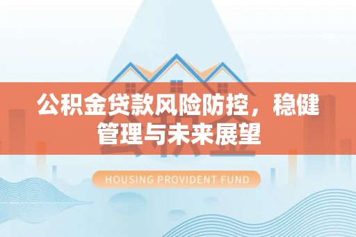 芷江公积金贷款风险防控，稳健管理与未来展望