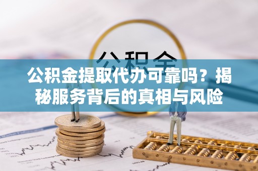芷江公积金提取代办可靠吗？揭秘服务背后的真相与风险