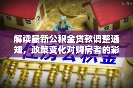 芷江解读最新公积金贷款调整通知，政策变化对购房者的影响
