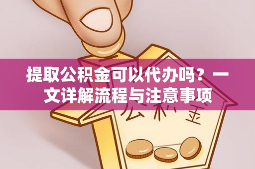 芷江提取公积金可以代办吗？一文详解流程与注意事项