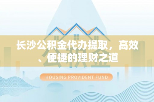 芷江长沙公积金代办提取，高效、便捷的理财之道