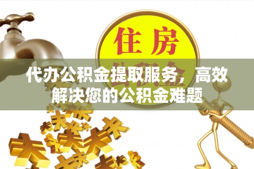芷江代办公积金提取服务，高效解决您的公积金难题