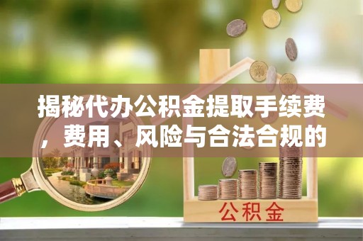 芷江揭秘代办公积金提取手续费，费用、风险与合法合规的全解析
