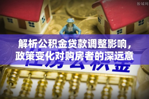 芷江解析公积金贷款调整影响，政策变化对购房者的深远意义