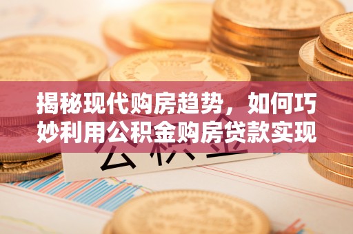 芷江揭秘现代购房趋势，如何巧妙利用公积金购房贷款实现置业梦想