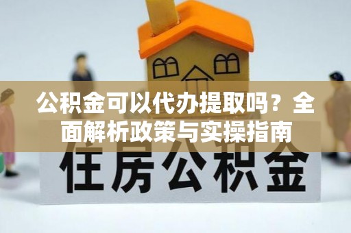 芷江公积金可以代办提取吗？全面解析政策与实操指南