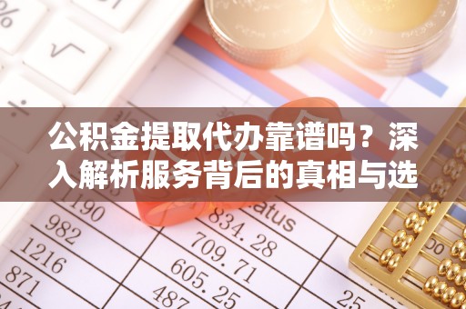 芷江公积金提取代办靠谱吗？深入解析服务背后的真相与选择指南
