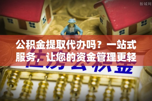 芷江公积金提取代办吗？一站式服务，让您的资金管理更轻松