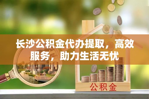 芷江长沙公积金代办提取，高效服务，助力生活无忧