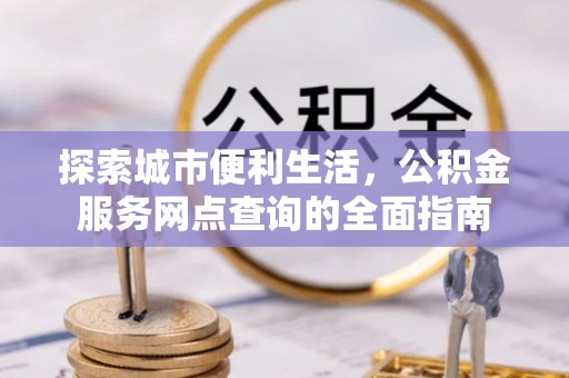 芷江探索城市便利生活，公积金服务网点查询的全面指南