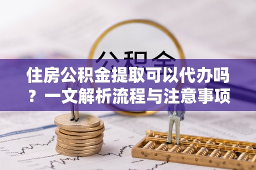 芷江住房公积金提取可以代办吗？一文解析流程与注意事项