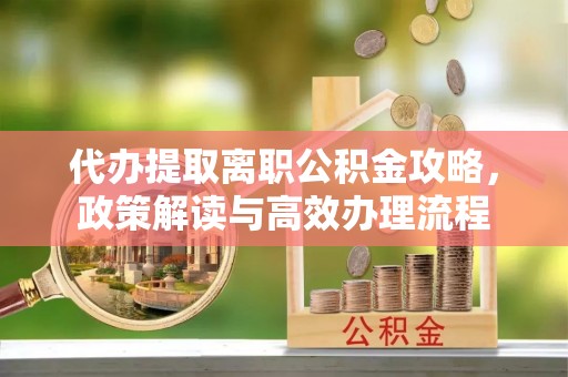 芷江代办提取离职公积金攻略，政策解读与高效办理流程