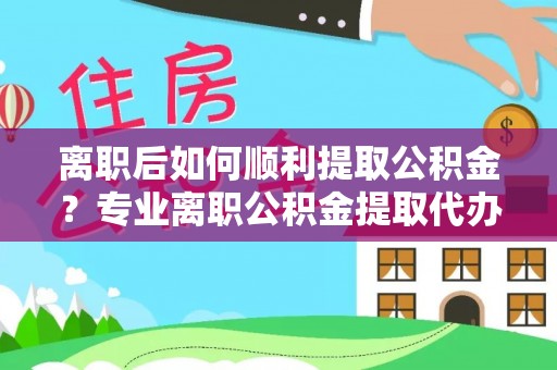 芷江离职后如何顺利提取公积金？专业离职公积金提取代办服务指南
