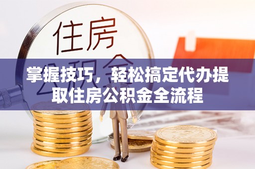 芷江掌握技巧，轻松搞定代办提取住房公积金全流程