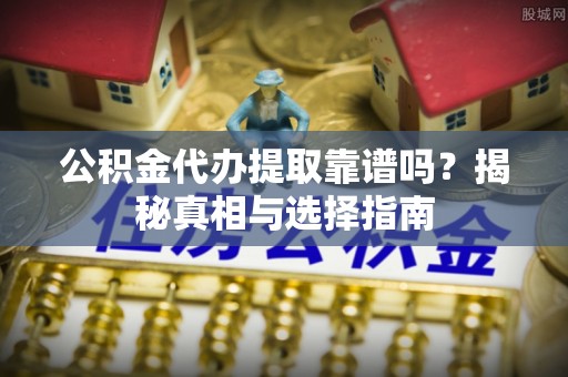 芷江公积金代办提取靠谱吗？揭秘真相与选择指南