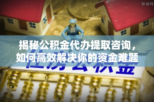 芷江揭秘公积金代办提取咨询，如何高效解决你的资金难题