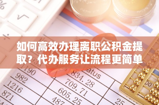 芷江如何高效办理离职公积金提取？代办服务让流程更简单