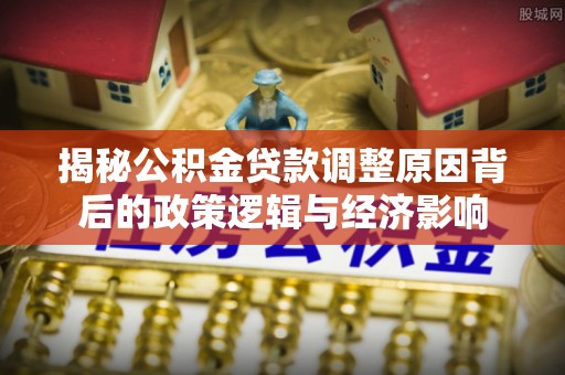 芷江揭秘公积金贷款调整原因背后的政策逻辑与经济影响