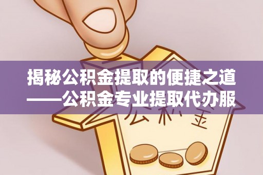 芷江揭秘公积金提取的便捷之道——公积金专业提取代办服务解析