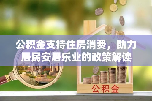 芷江公积金支持住房消费，助力居民安居乐业的政策解读
