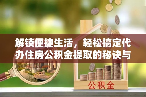 芷江解锁便捷生活，轻松搞定代办住房公积金提取的秘诀与技巧
