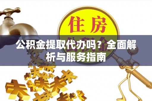 芷江公积金提取代办吗？全面解析与服务指南