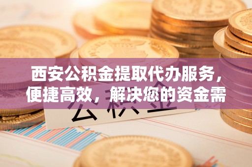 芷江西安公积金提取代办服务，便捷高效，解决您的资金需求