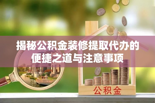 芷江揭秘公积金装修提取代办的便捷之道与注意事项