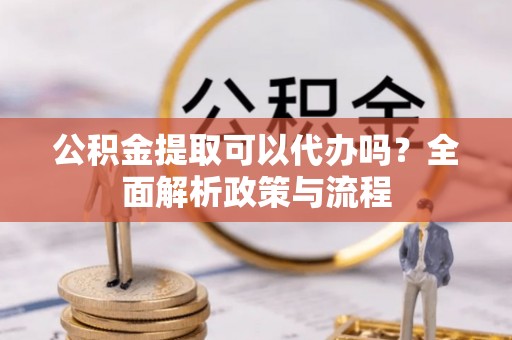 芷江公积金提取可以代办吗？全面解析政策与流程