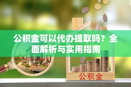芷江公积金可以代办提取吗？全面解析与实用指南