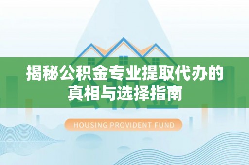 芷江揭秘公积金专业提取代办的真相与选择指南