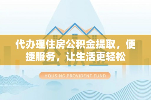 芷江代办理住房公积金提取，便捷服务，让生活更轻松