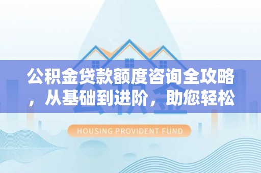 芷江公积金贷款额度咨询全攻略，从基础到进阶，助您轻松掌握关键要点