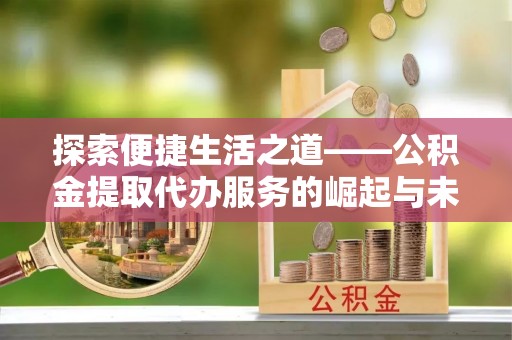 芷江探索便捷生活之道——公积金提取代办服务的崛起与未来