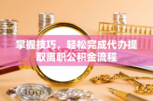 芷江掌握技巧，轻松完成代办提取离职公积金流程