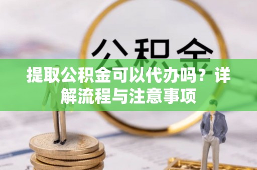 芷江提取公积金可以代办吗？详解流程与注意事项