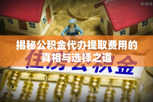 芷江揭秘公积金代办提取费用的真相与选择之道
