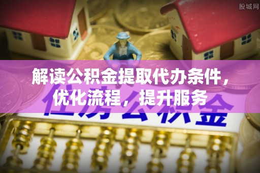芷江解读公积金提取代办条件，优化流程，提升服务