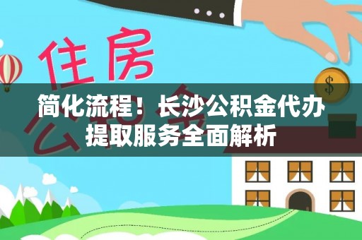 芷江简化流程！长沙公积金代办提取服务全面解析