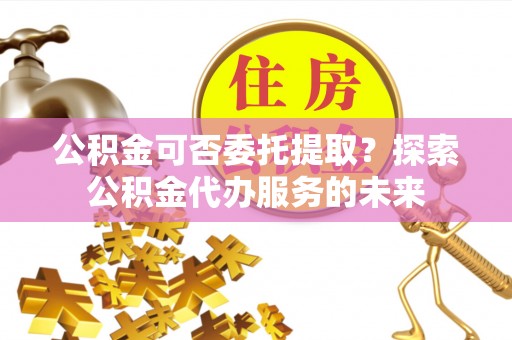 芷江公积金可否委托提取？探索公积金代办服务的未来